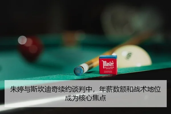 朱婷与斯坎迪奇续约谈判中，年薪数额和战术地位成为核心焦点